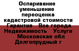 Оспаривание (уменьшение) переоценка кадастровой стоимости. Гарантия - Все города Недвижимость » Услуги   . Московская обл.,Долгопрудный г.